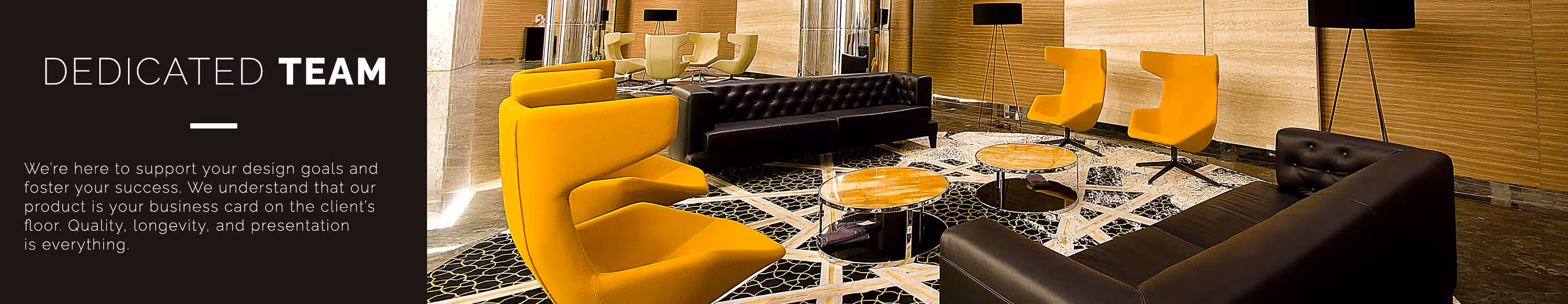 Dedicated Team. We're here to support your design goals and foster your success. We understand that our product is your business card on the client's floor and that quality, longevity and presentation is everything.
