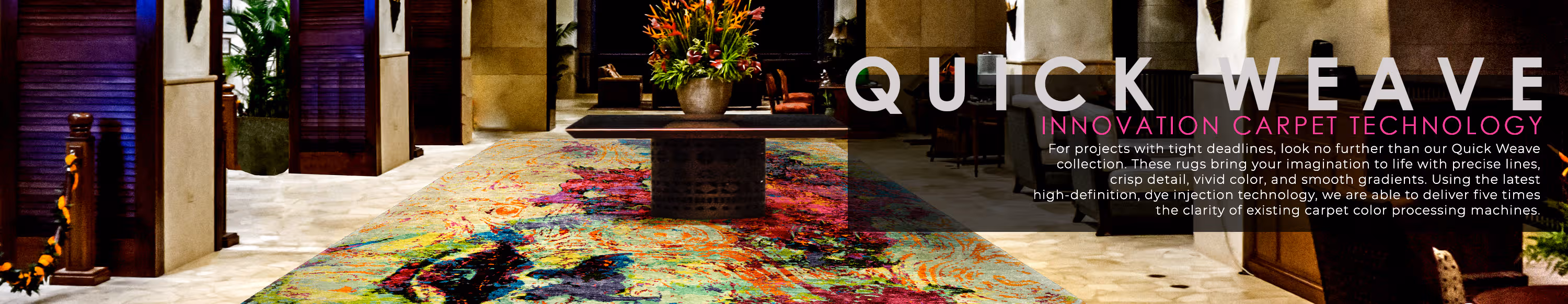 Quickweave Printed Commercial Rugs. Innovation Carpet Technology. or projects with tight deadlines, look no further than our Quickweave collection. These rugs bring your imagination to life with precise lines, crisp detail, vivid color, and smooth gradients. Using the latest high-definition, dye injection technology, we are able to deliver five times the clarity of existing carpet color processing machines.